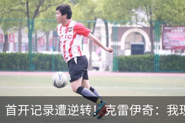 首开记录遭逆转！克雷伊奇：我现在火气很大，绝不能再低级失误